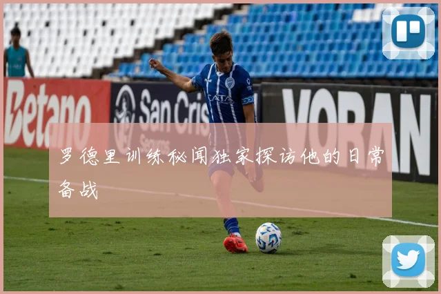 罗德里训练秘闻独家探访他的日常备战