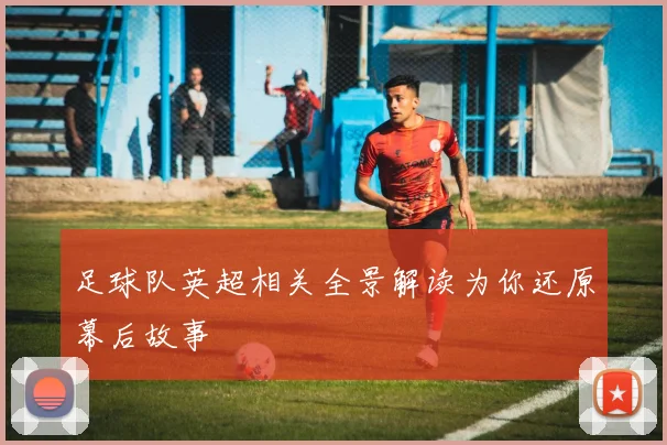 足球队英超相关全景解读为你还原幕后故事